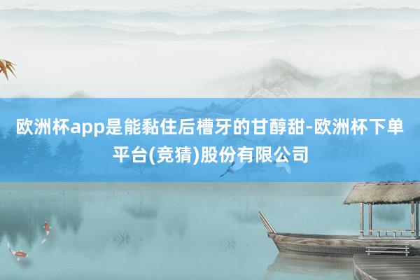 欧洲杯app是能黏住后槽牙的甘醇甜-欧洲杯下单平台(竞猜)股份有限公司