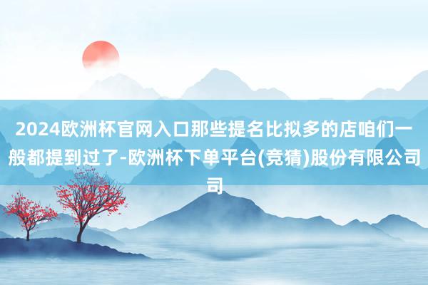 2024欧洲杯官网入口那些提名比拟多的店咱们一般都提到过了-欧洲杯下单平台(竞猜)股份有限公司