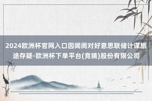 2024欧洲杯官网入口因阛阓对好意思联储计谋旅途存疑-欧洲杯下单平台(竞猜)股份有限公司