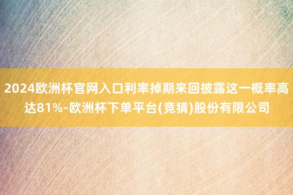 2024欧洲杯官网入口利率掉期来回披露这一概率高达81%-欧洲杯下单平台(竞猜)股份有限公司
