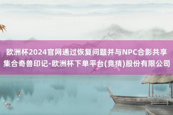 欧洲杯2024官网通过恢复问题并与NPC合影共享集合奇兽印记-欧洲杯下单平台(竞猜)股份有限公司