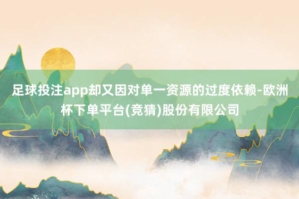 足球投注app却又因对单一资源的过度依赖-欧洲杯下单平台(竞猜)股份有限公司