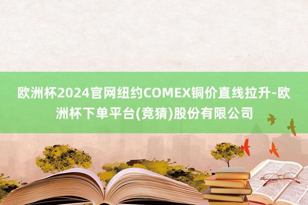 欧洲杯2024官网纽约COMEX铜价直线拉升-欧洲杯下单平台(竞猜)股份有限公司