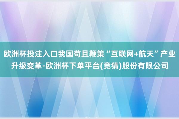 欧洲杯投注入口我国苟且鞭策“互联网+航天”产业升级变革-欧洲杯下单平台(竞猜)股份有限公司
