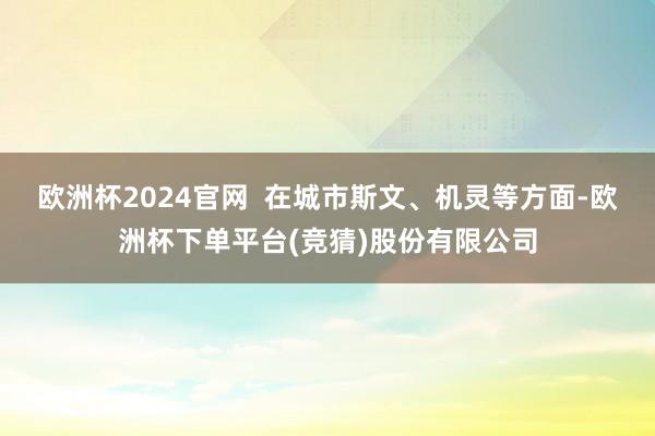 欧洲杯2024官网  在城市斯文、机灵等方面-欧洲杯下单平台(竞猜)股份有限公司