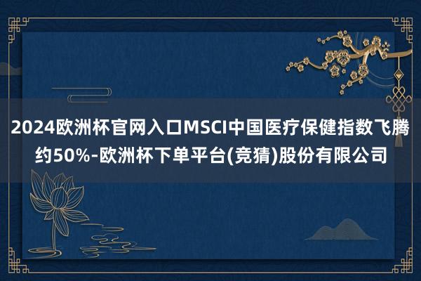 2024欧洲杯官网入口MSCI中国医疗保健指数飞腾约50%-欧洲杯下单平台(竞猜)股份有限公司