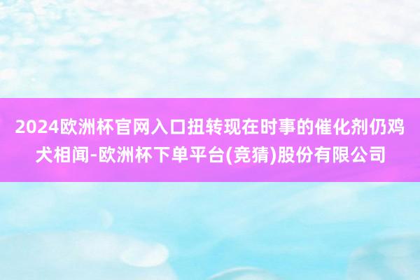 2024欧洲杯官网入口扭转现在时事的催化剂仍鸡犬相闻-欧洲杯下单平台(竞猜)股份有限公司