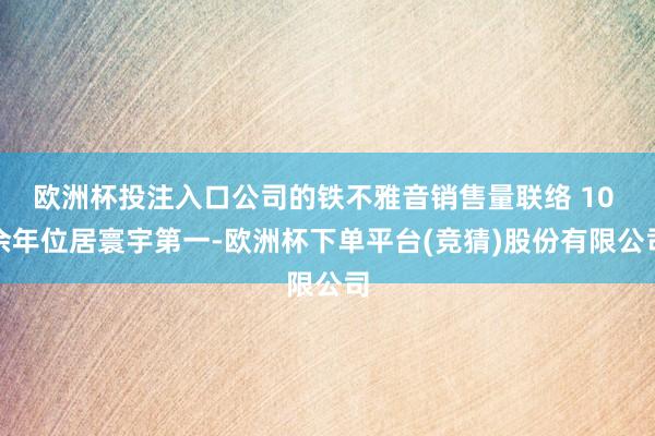 欧洲杯投注入口公司的铁不雅音销售量联络 10 余年位居寰宇第一-欧洲杯下单平台(竞猜)股份有限公司