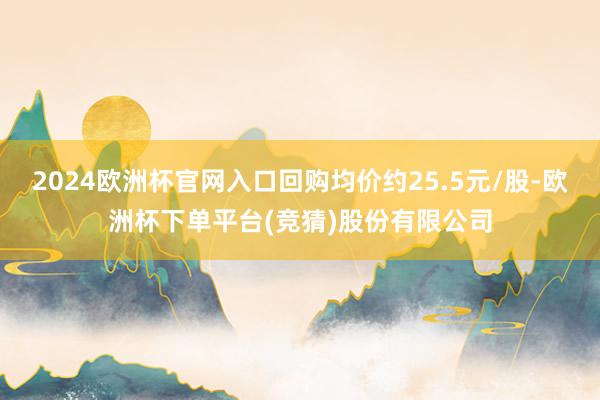 2024欧洲杯官网入口回购均价约25.5元/股-欧洲杯下单平台(竞猜)股份有限公司