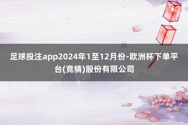 足球投注app　　2024年1至12月份-欧洲杯下单平台(竞猜)股份有限公司