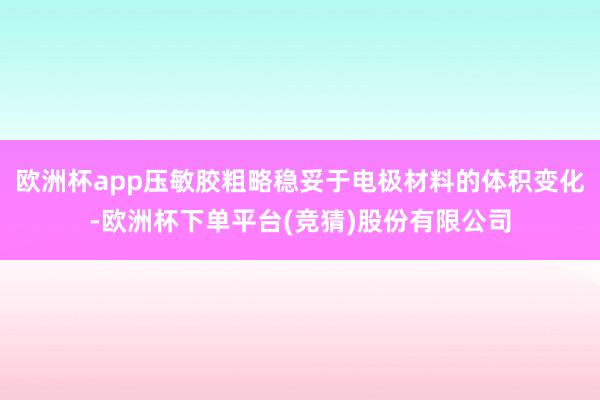 欧洲杯app压敏胶粗略稳妥于电极材料的体积变化-欧洲杯下单平台(竞猜)股份有限公司