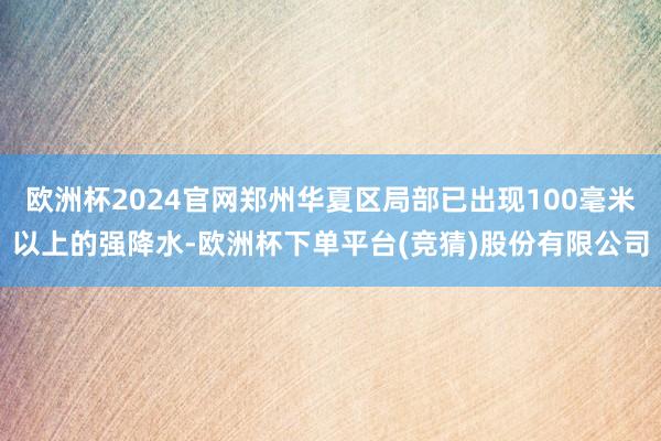 欧洲杯2024官网郑州华夏区局部已出现100毫米以上的强降水-欧洲杯下单平台(竞猜)股份有限公司
