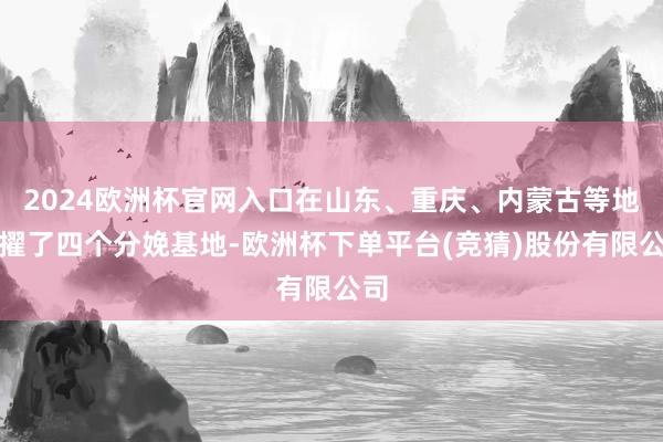 2024欧洲杯官网入口在山东、重庆、内蒙古等地拔擢了四个分娩基地-欧洲杯下单平台(竞猜)股份有限公司