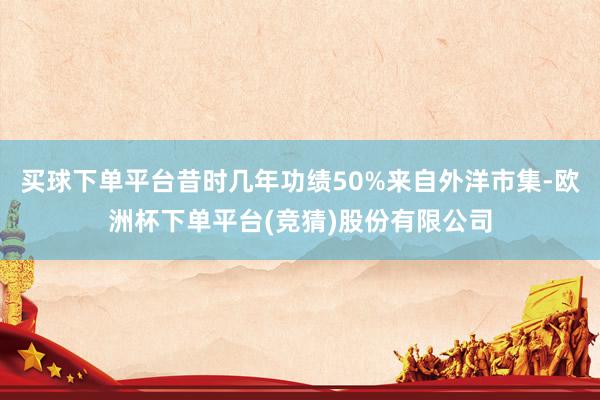 买球下单平台昔时几年功绩50%来自外洋市集-欧洲杯下单平台(竞猜)股份有限公司