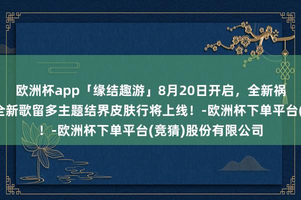 欧洲杯app「缘结趣游」8月20日开启，全新祸津神动态头像礼、全新歌留多主题结界皮肤行将上线！-欧洲杯下单平台(竞猜)股份有限公司