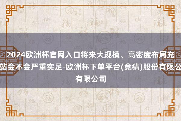 2024欧洲杯官网入口将来大规模、高密度布局充电站会不会严重实足-欧洲杯下单平台(竞猜)股份有限公司