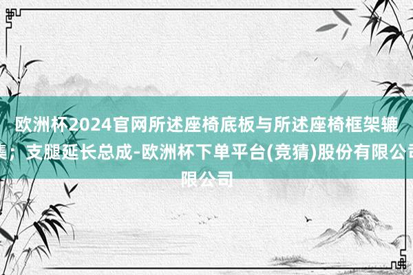 欧洲杯2024官网所述座椅底板与所述座椅框架辘集；支腿延长总成-欧洲杯下单平台(竞猜)股份有限公司