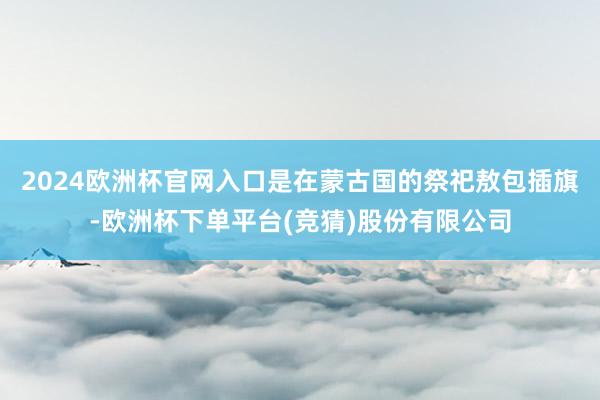 2024欧洲杯官网入口是在蒙古国的祭祀敖包插旗-欧洲杯下单平台(竞猜)股份有限公司