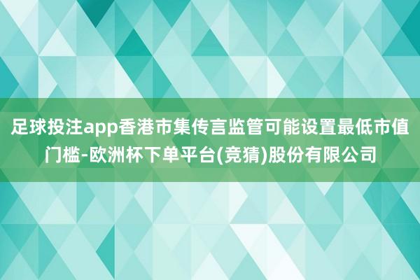 足球投注app香港市集传言监管可能设置最低市值门槛-欧洲杯下单平台(竞猜)股份有限公司