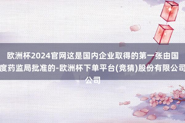 欧洲杯2024官网这是国内企业取得的第一张由国度药监局批准的-欧洲杯下单平台(竞猜)股份有限公司