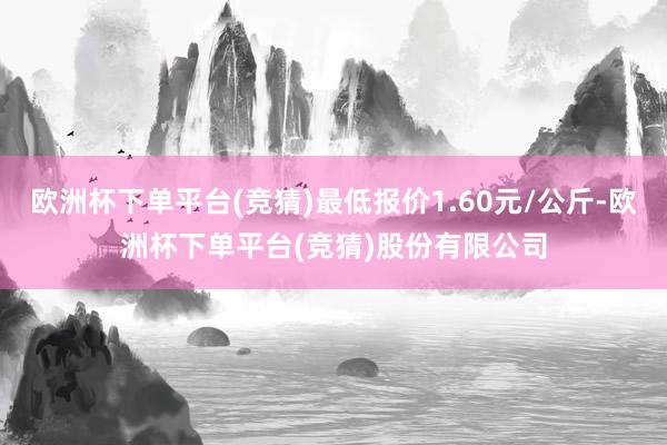 欧洲杯下单平台(竞猜)最低报价1.60元/公斤-欧洲杯下单平台(竞猜)股份有限公司