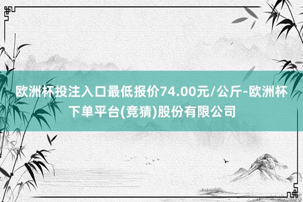 欧洲杯投注入口最低报价74.00元/公斤-欧洲杯下单平台(竞猜)股份有限公司
