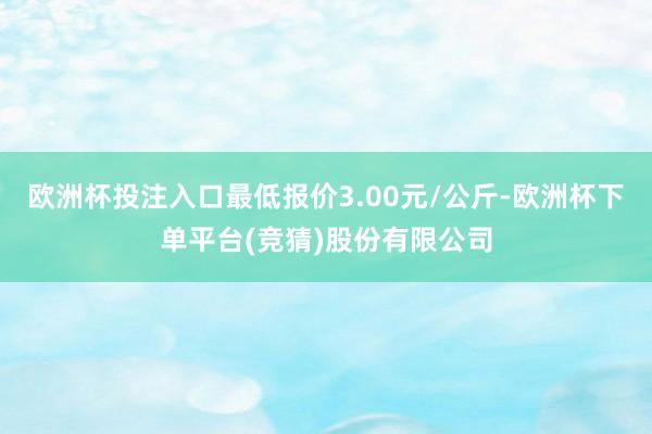 欧洲杯投注入口最低报价3.00元/公斤-欧洲杯下单平台(竞猜)股份有限公司
