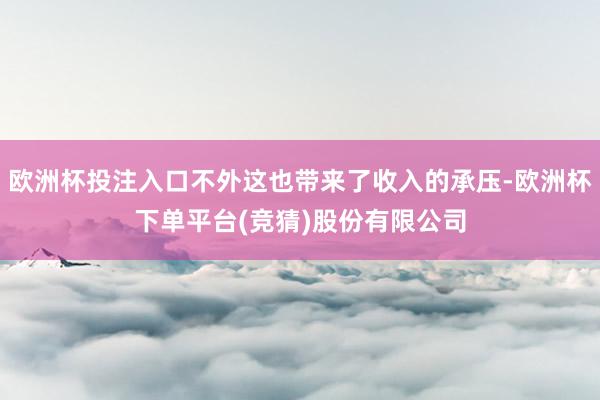欧洲杯投注入口不外这也带来了收入的承压-欧洲杯下单平台(竞猜)股份有限公司