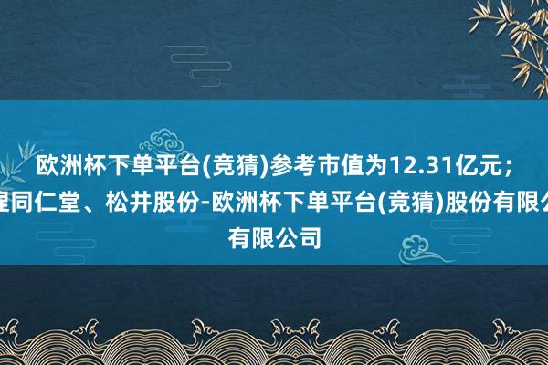 欧洲杯下单平台(竞猜)参考市值为12.31亿元；增捏同仁堂、松井股份-欧洲杯下单平台(竞猜)股份有限公司