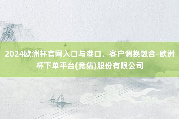2024欧洲杯官网入口与港口、客户调换融合-欧洲杯下单平台(竞猜)股份有限公司