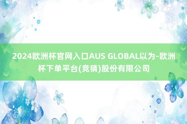 2024欧洲杯官网入口AUS GLOBAL以为-欧洲杯下单平台(竞猜)股份有限公司