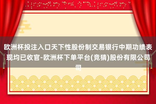 欧洲杯投注入口天下性股份制交易银行中期功绩表现均已收官-欧洲杯下单平台(竞猜)股份有限公司