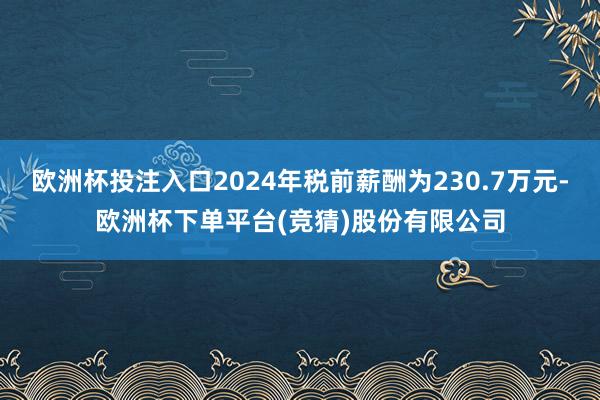 欧洲杯投注入口2024年税前薪酬为230.7万元-欧洲杯下单平台(竞猜)股份有限公司