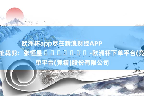 欧洲杯app尽在新浪财经APP            						牵扯裁剪：张恒星 							-欧洲杯下单平台(竞猜)股份有限公司