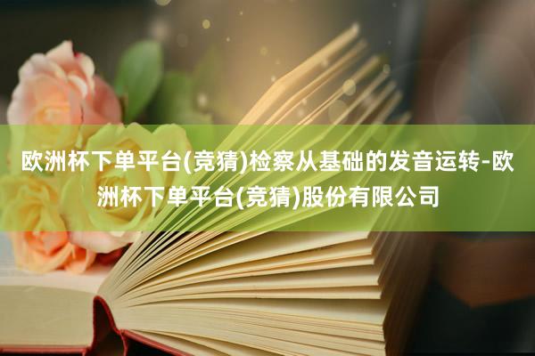 欧洲杯下单平台(竞猜)检察从基础的发音运转-欧洲杯下单平台(竞猜)股份有限公司