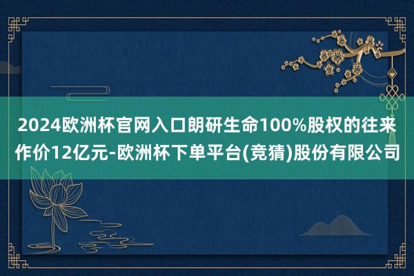 2024欧洲杯官网入口朗研生命100%股权的往来作价12亿元-欧洲杯下单平台(竞猜)股份有限公司