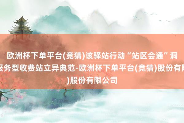 欧洲杯下单平台(竞猜)该驿站行动“站区会通”洞开式服务型收费站立异典范-欧洲杯下单平台(竞猜)股份有限公司