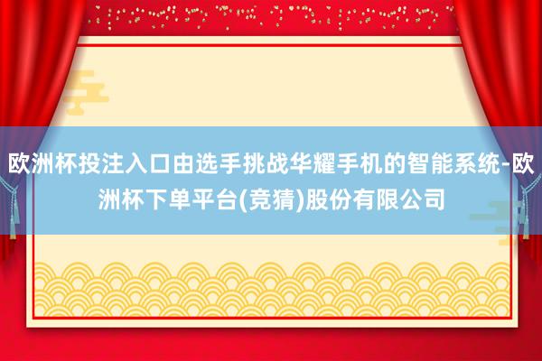 欧洲杯投注入口由选手挑战华耀手机的智能系统-欧洲杯下单平台(竞猜)股份有限公司