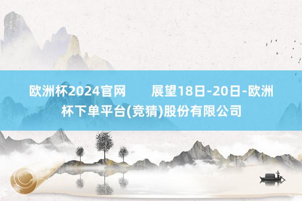 欧洲杯2024官网 展望18日-20日-欧洲杯下单平台(竞猜)股份有限公司