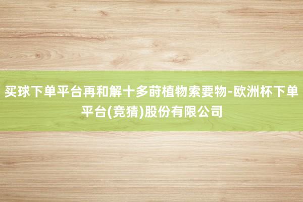 买球下单平台再和解十多莳植物索要物-欧洲杯下单平台(竞猜)股份有限公司