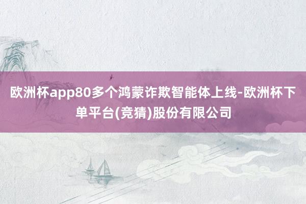 欧洲杯app80多个鸿蒙诈欺智能体上线-欧洲杯下单平台(竞猜)股份有限公司