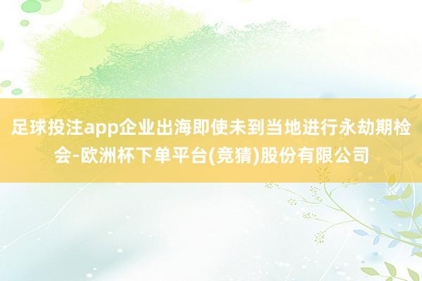 足球投注app企业出海即使未到当地进行永劫期检会-欧洲杯下单平台(竞猜)股份有限公司