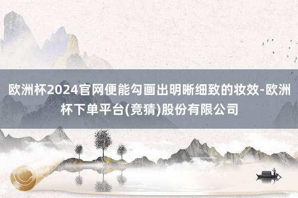 欧洲杯2024官网便能勾画出明晰细致的妆效-欧洲杯下单平台(竞猜)股份有限公司