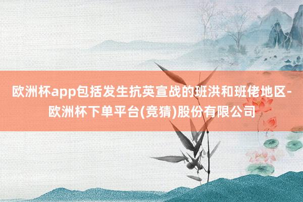 欧洲杯app包括发生抗英宣战的班洪和班佬地区-欧洲杯下单平台(竞猜)股份有限公司
