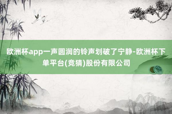 欧洲杯app一声圆润的铃声划破了宁静-欧洲杯下单平台(竞猜)股份有限公司