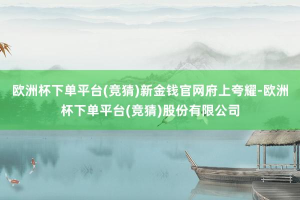 欧洲杯下单平台(竞猜)　　新金钱官网府上夸耀-欧洲杯下单平台(竞猜)股份有限公司