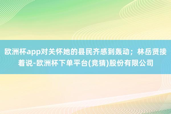 欧洲杯app对关怀她的县民齐感到轰动;林岳贤接着说-欧洲杯下单平台(竞猜)股份有限公司