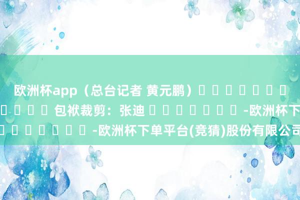 欧洲杯app（总台记者 黄元鹏）												  								包袱裁剪：张迪 							-欧洲杯下单平台(竞猜)股份有限公司