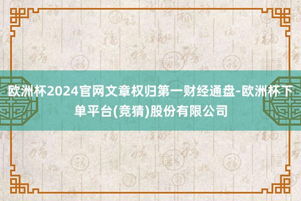欧洲杯2024官网文章权归第一财经通盘-欧洲杯下单平台(竞猜)股份有限公司