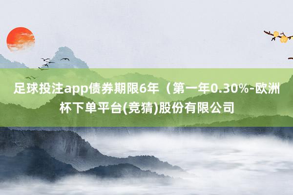 足球投注app债券期限6年（第一年0.30%-欧洲杯下单平台(竞猜)股份有限公司